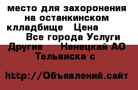 место для захоронения на останкинском клладбище › Цена ­ 1 000 000 - Все города Услуги » Другие   . Ненецкий АО,Тельвиска с.